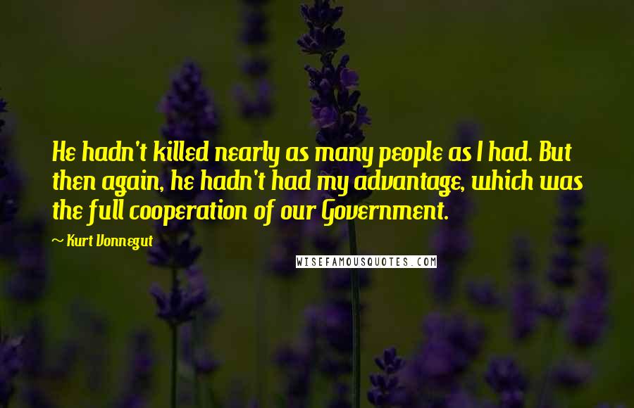 Kurt Vonnegut Quotes: He hadn't killed nearly as many people as I had. But then again, he hadn't had my advantage, which was the full cooperation of our Government.