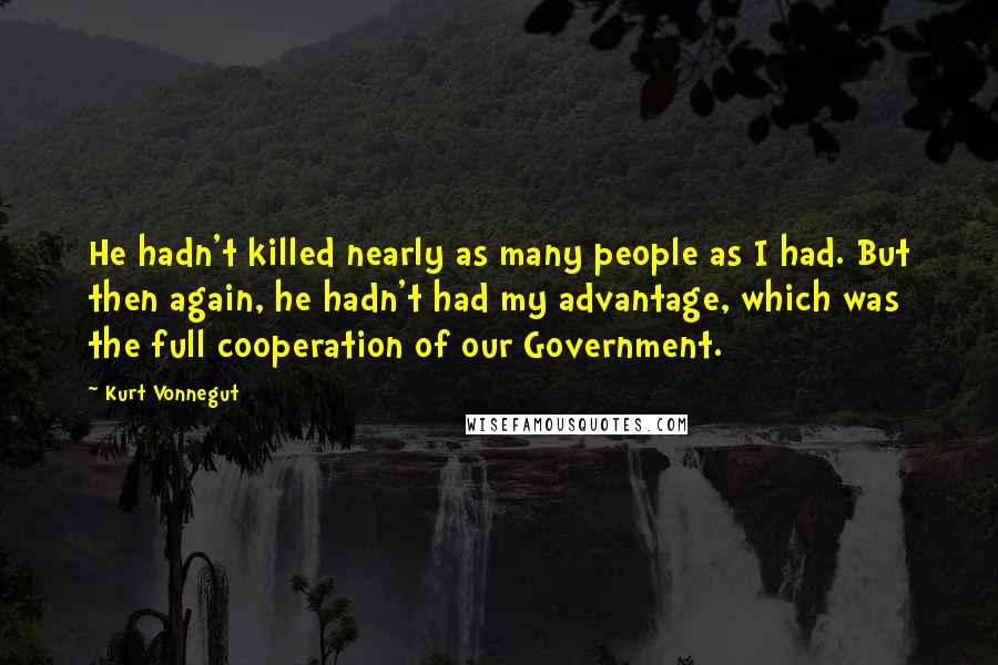 Kurt Vonnegut Quotes: He hadn't killed nearly as many people as I had. But then again, he hadn't had my advantage, which was the full cooperation of our Government.