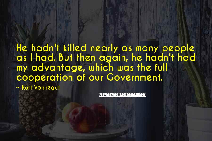 Kurt Vonnegut Quotes: He hadn't killed nearly as many people as I had. But then again, he hadn't had my advantage, which was the full cooperation of our Government.