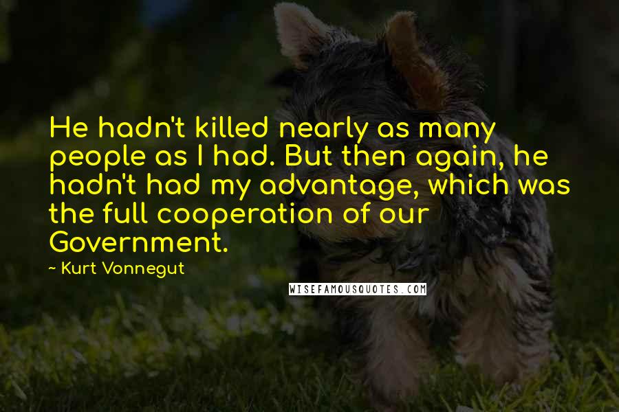 Kurt Vonnegut Quotes: He hadn't killed nearly as many people as I had. But then again, he hadn't had my advantage, which was the full cooperation of our Government.