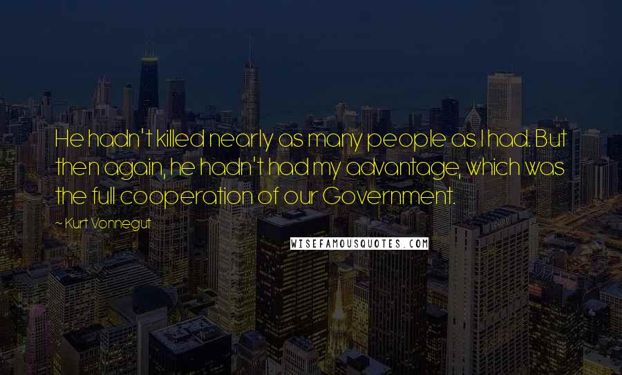 Kurt Vonnegut Quotes: He hadn't killed nearly as many people as I had. But then again, he hadn't had my advantage, which was the full cooperation of our Government.