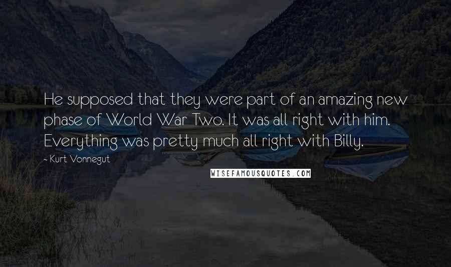 Kurt Vonnegut Quotes: He supposed that they were part of an amazing new phase of World War Two. It was all right with him. Everything was pretty much all right with Billy.