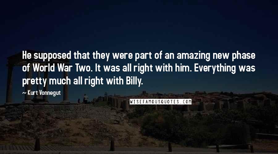 Kurt Vonnegut Quotes: He supposed that they were part of an amazing new phase of World War Two. It was all right with him. Everything was pretty much all right with Billy.