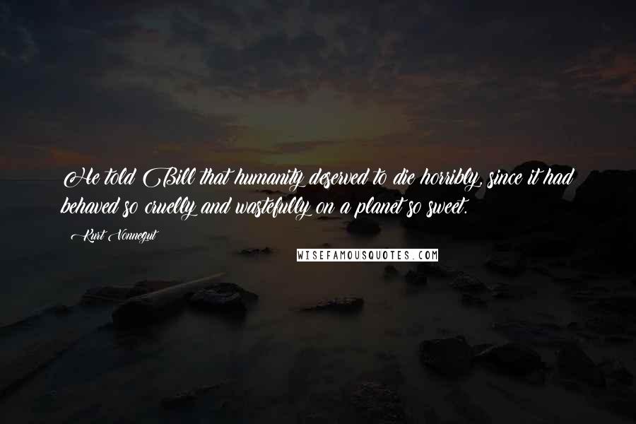 Kurt Vonnegut Quotes: He told Bill that humanity deserved to die horribly, since it had behaved so cruelly and wastefully on a planet so sweet.