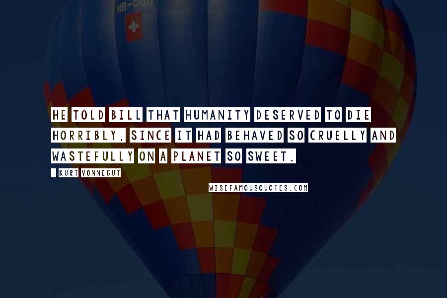 Kurt Vonnegut Quotes: He told Bill that humanity deserved to die horribly, since it had behaved so cruelly and wastefully on a planet so sweet.