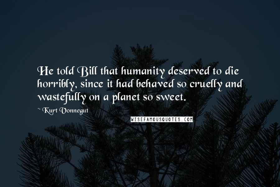 Kurt Vonnegut Quotes: He told Bill that humanity deserved to die horribly, since it had behaved so cruelly and wastefully on a planet so sweet.