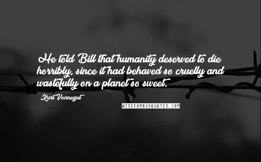 Kurt Vonnegut Quotes: He told Bill that humanity deserved to die horribly, since it had behaved so cruelly and wastefully on a planet so sweet.