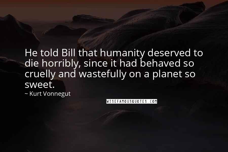 Kurt Vonnegut Quotes: He told Bill that humanity deserved to die horribly, since it had behaved so cruelly and wastefully on a planet so sweet.