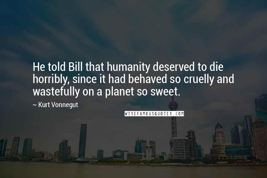 Kurt Vonnegut Quotes: He told Bill that humanity deserved to die horribly, since it had behaved so cruelly and wastefully on a planet so sweet.