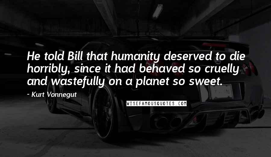 Kurt Vonnegut Quotes: He told Bill that humanity deserved to die horribly, since it had behaved so cruelly and wastefully on a planet so sweet.