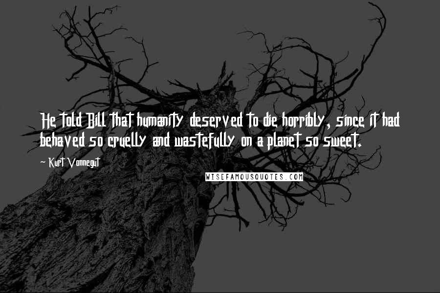 Kurt Vonnegut Quotes: He told Bill that humanity deserved to die horribly, since it had behaved so cruelly and wastefully on a planet so sweet.