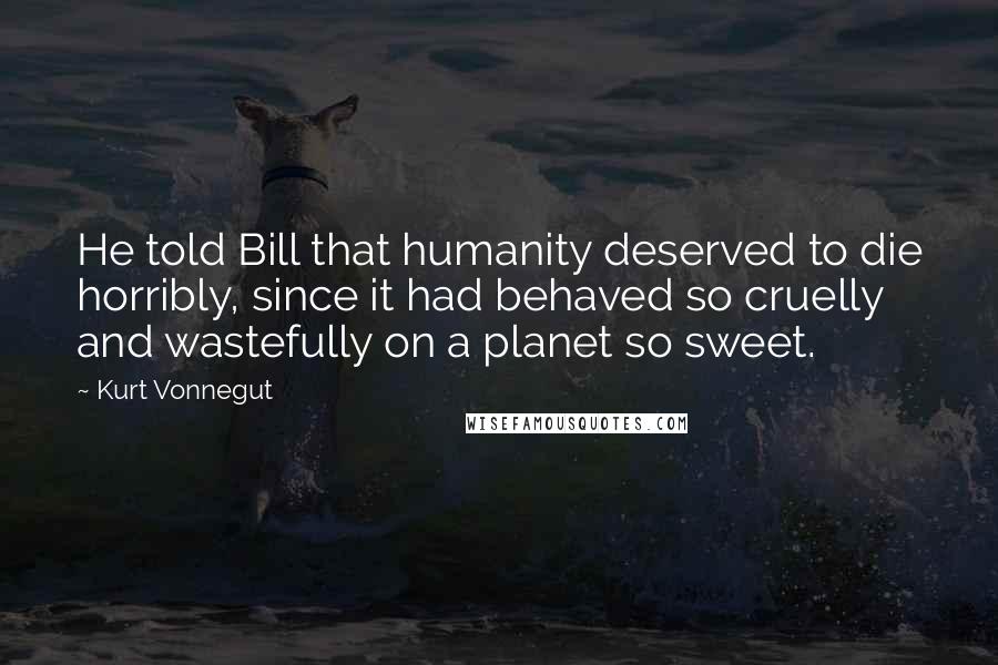 Kurt Vonnegut Quotes: He told Bill that humanity deserved to die horribly, since it had behaved so cruelly and wastefully on a planet so sweet.