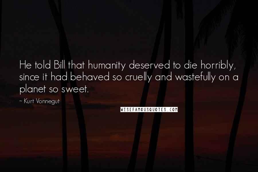 Kurt Vonnegut Quotes: He told Bill that humanity deserved to die horribly, since it had behaved so cruelly and wastefully on a planet so sweet.