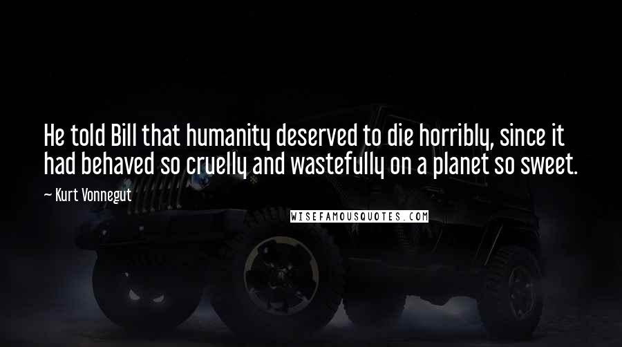 Kurt Vonnegut Quotes: He told Bill that humanity deserved to die horribly, since it had behaved so cruelly and wastefully on a planet so sweet.