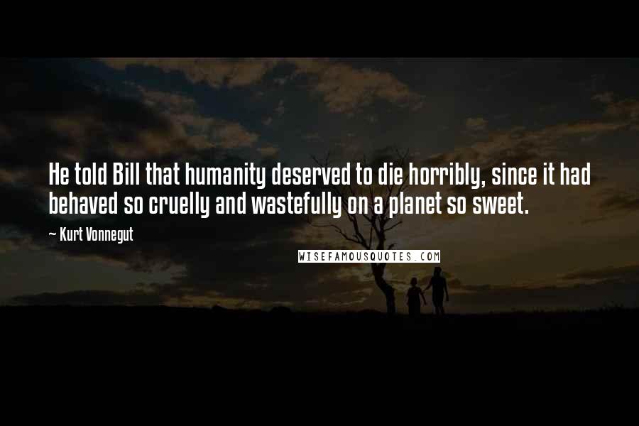 Kurt Vonnegut Quotes: He told Bill that humanity deserved to die horribly, since it had behaved so cruelly and wastefully on a planet so sweet.