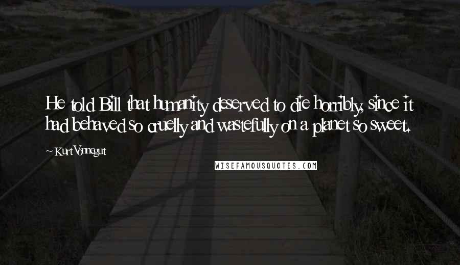 Kurt Vonnegut Quotes: He told Bill that humanity deserved to die horribly, since it had behaved so cruelly and wastefully on a planet so sweet.