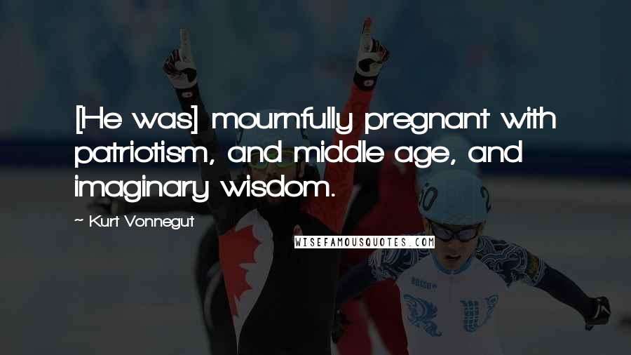 Kurt Vonnegut Quotes: [He was] mournfully pregnant with patriotism, and middle age, and imaginary wisdom.