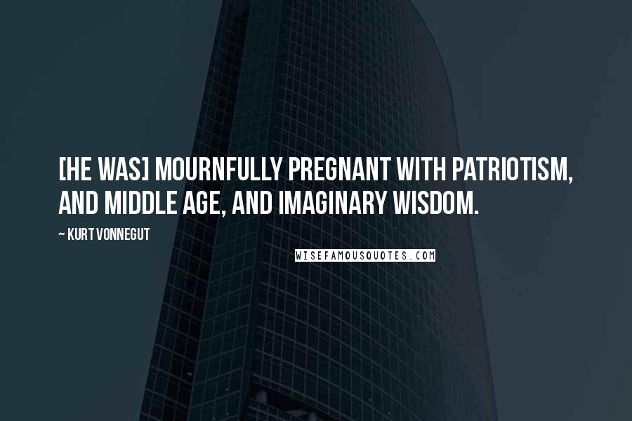 Kurt Vonnegut Quotes: [He was] mournfully pregnant with patriotism, and middle age, and imaginary wisdom.