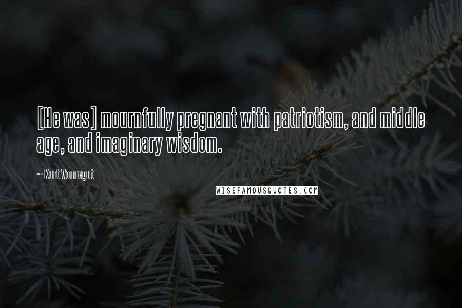 Kurt Vonnegut Quotes: [He was] mournfully pregnant with patriotism, and middle age, and imaginary wisdom.