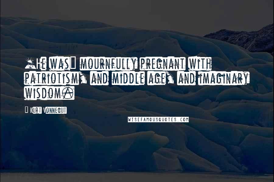 Kurt Vonnegut Quotes: [He was] mournfully pregnant with patriotism, and middle age, and imaginary wisdom.