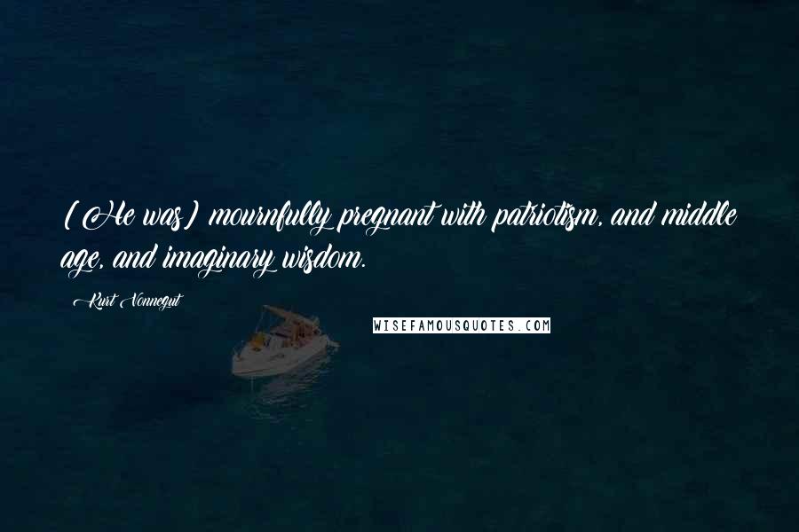 Kurt Vonnegut Quotes: [He was] mournfully pregnant with patriotism, and middle age, and imaginary wisdom.