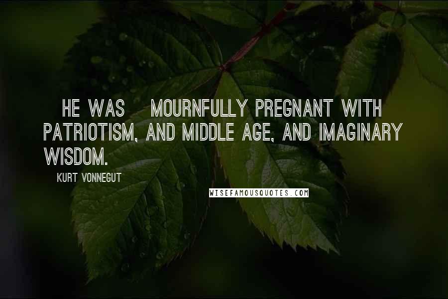 Kurt Vonnegut Quotes: [He was] mournfully pregnant with patriotism, and middle age, and imaginary wisdom.