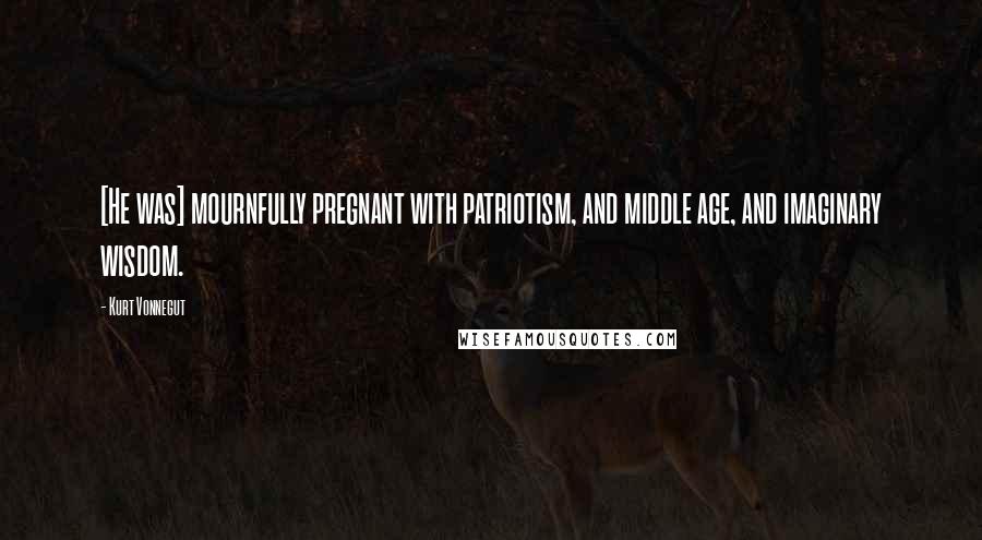 Kurt Vonnegut Quotes: [He was] mournfully pregnant with patriotism, and middle age, and imaginary wisdom.