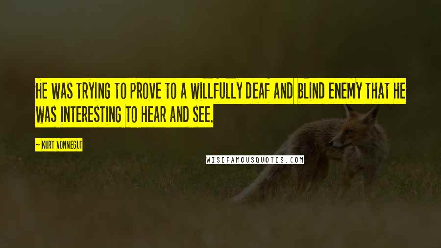 Kurt Vonnegut Quotes: He was trying to prove to a willfully deaf and blind enemy that he was interesting to hear and see.