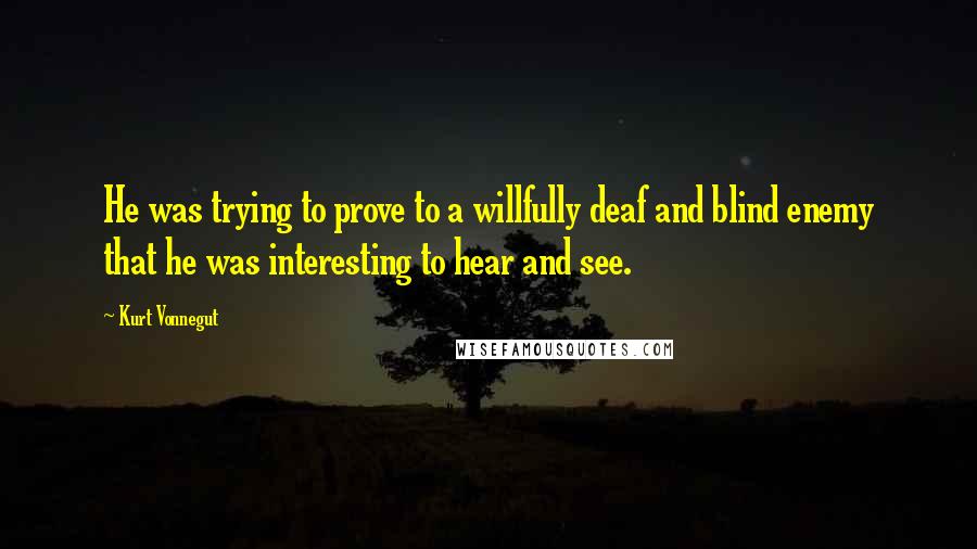 Kurt Vonnegut Quotes: He was trying to prove to a willfully deaf and blind enemy that he was interesting to hear and see.