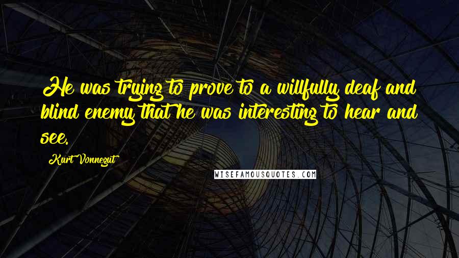 Kurt Vonnegut Quotes: He was trying to prove to a willfully deaf and blind enemy that he was interesting to hear and see.