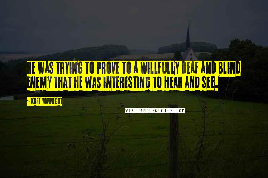 Kurt Vonnegut Quotes: He was trying to prove to a willfully deaf and blind enemy that he was interesting to hear and see.