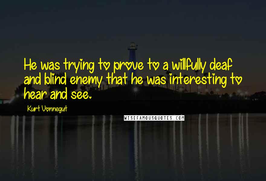 Kurt Vonnegut Quotes: He was trying to prove to a willfully deaf and blind enemy that he was interesting to hear and see.