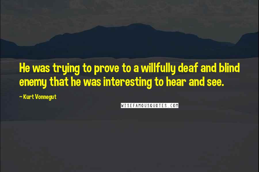 Kurt Vonnegut Quotes: He was trying to prove to a willfully deaf and blind enemy that he was interesting to hear and see.