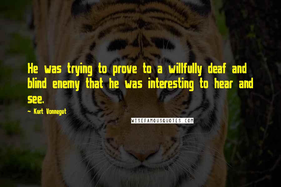 Kurt Vonnegut Quotes: He was trying to prove to a willfully deaf and blind enemy that he was interesting to hear and see.