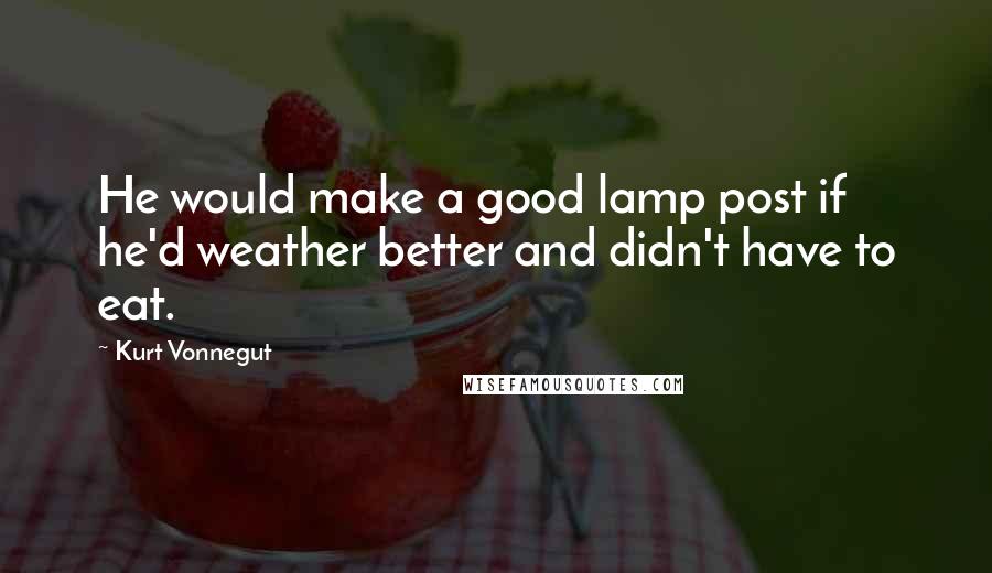 Kurt Vonnegut Quotes: He would make a good lamp post if he'd weather better and didn't have to eat.