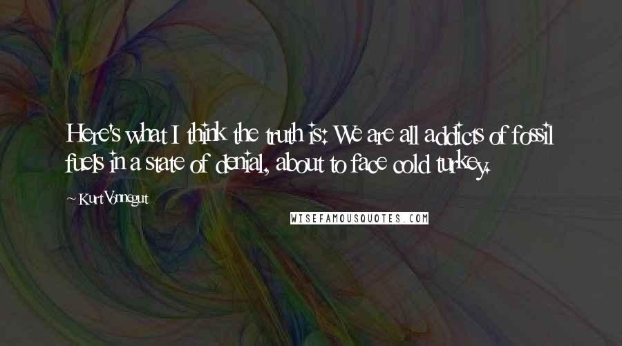Kurt Vonnegut Quotes: Here's what I think the truth is: We are all addicts of fossil fuels in a state of denial, about to face cold turkey.
