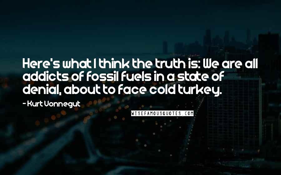 Kurt Vonnegut Quotes: Here's what I think the truth is: We are all addicts of fossil fuels in a state of denial, about to face cold turkey.