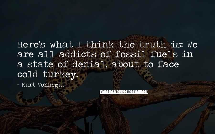 Kurt Vonnegut Quotes: Here's what I think the truth is: We are all addicts of fossil fuels in a state of denial, about to face cold turkey.