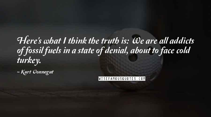 Kurt Vonnegut Quotes: Here's what I think the truth is: We are all addicts of fossil fuels in a state of denial, about to face cold turkey.