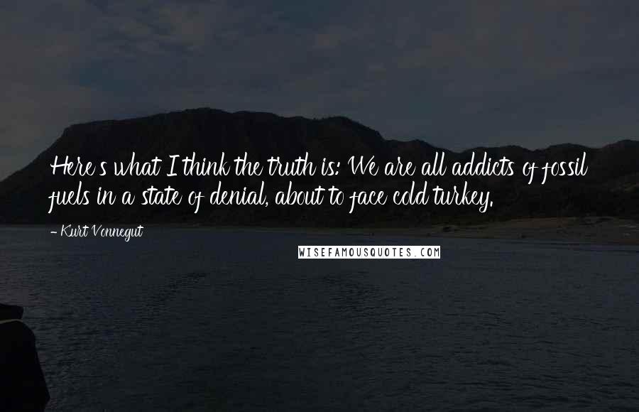 Kurt Vonnegut Quotes: Here's what I think the truth is: We are all addicts of fossil fuels in a state of denial, about to face cold turkey.