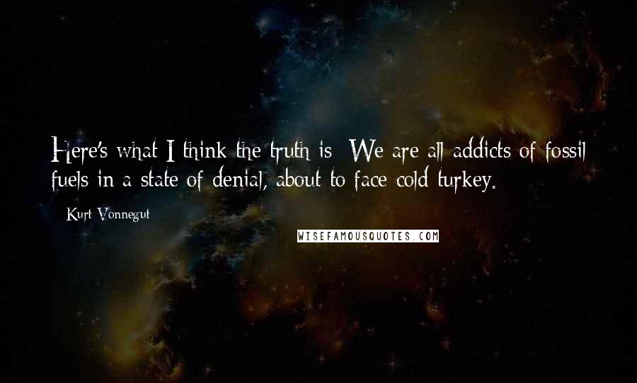 Kurt Vonnegut Quotes: Here's what I think the truth is: We are all addicts of fossil fuels in a state of denial, about to face cold turkey.
