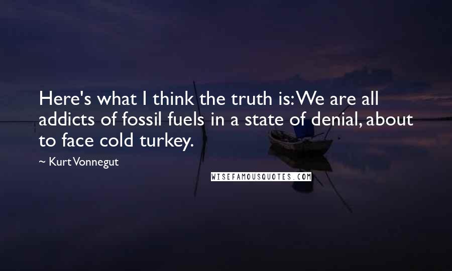 Kurt Vonnegut Quotes: Here's what I think the truth is: We are all addicts of fossil fuels in a state of denial, about to face cold turkey.