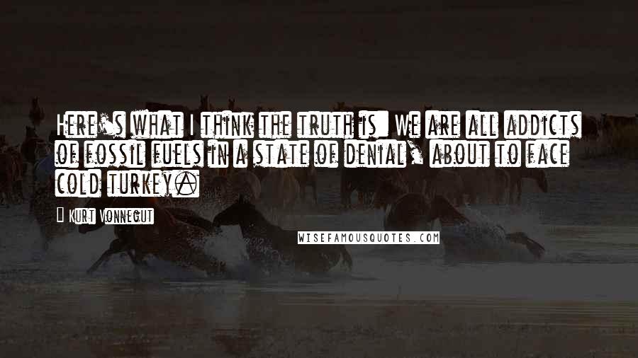 Kurt Vonnegut Quotes: Here's what I think the truth is: We are all addicts of fossil fuels in a state of denial, about to face cold turkey.