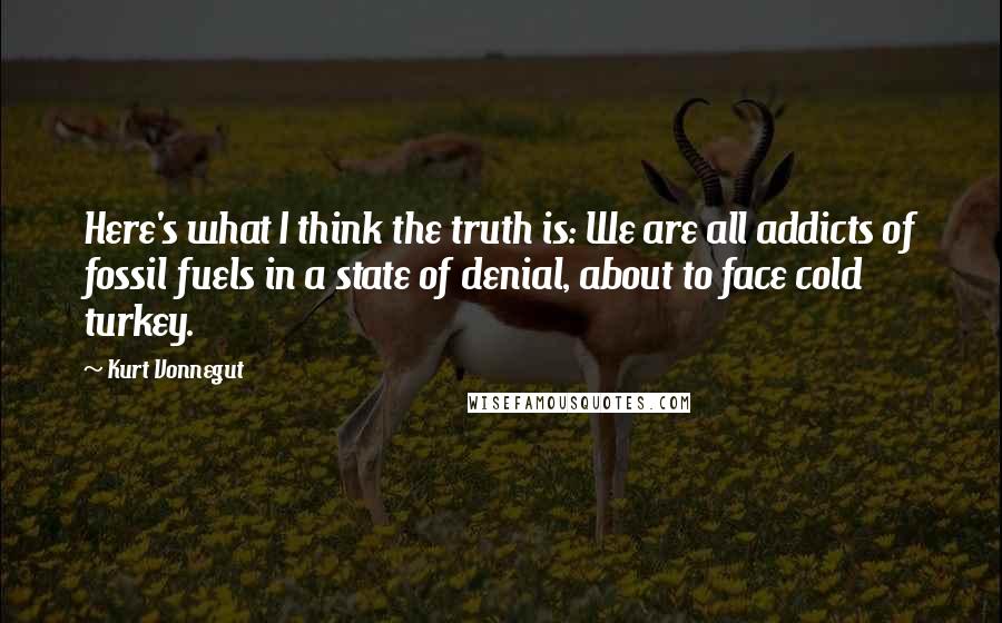 Kurt Vonnegut Quotes: Here's what I think the truth is: We are all addicts of fossil fuels in a state of denial, about to face cold turkey.