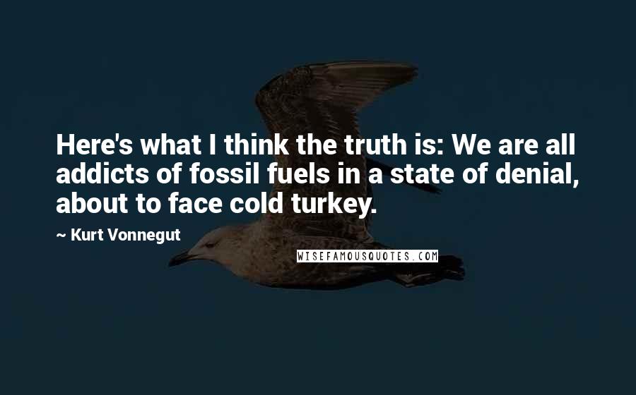 Kurt Vonnegut Quotes: Here's what I think the truth is: We are all addicts of fossil fuels in a state of denial, about to face cold turkey.