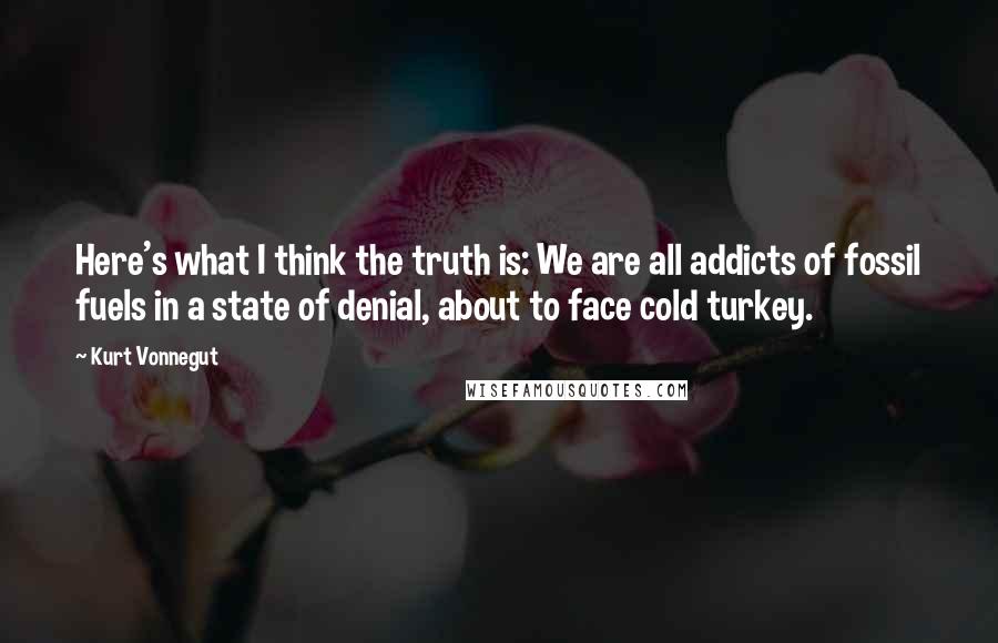 Kurt Vonnegut Quotes: Here's what I think the truth is: We are all addicts of fossil fuels in a state of denial, about to face cold turkey.