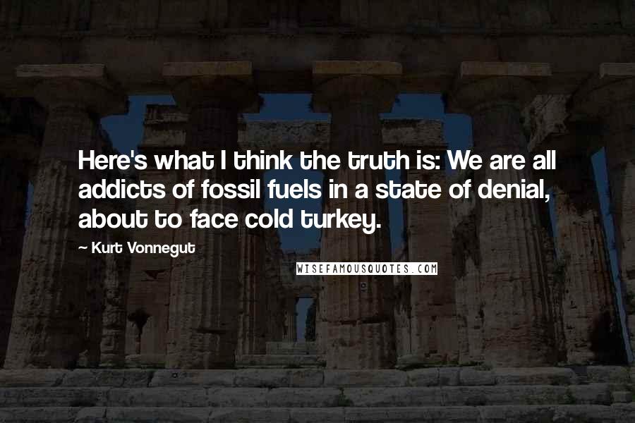 Kurt Vonnegut Quotes: Here's what I think the truth is: We are all addicts of fossil fuels in a state of denial, about to face cold turkey.