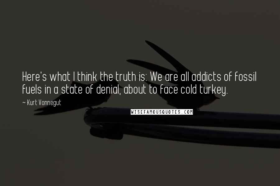 Kurt Vonnegut Quotes: Here's what I think the truth is: We are all addicts of fossil fuels in a state of denial, about to face cold turkey.