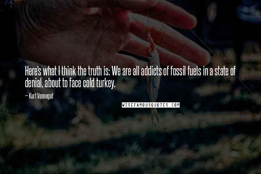 Kurt Vonnegut Quotes: Here's what I think the truth is: We are all addicts of fossil fuels in a state of denial, about to face cold turkey.