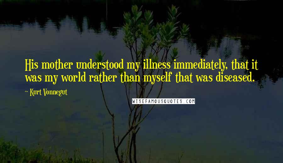 Kurt Vonnegut Quotes: His mother understood my illness immediately, that it was my world rather than myself that was diseased.